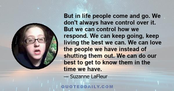 But in life people come and go. We don't always have control over it. But we can control how we respond. We can keep going, keep living the best we can. We can love the people we have instead of shutting them out. We