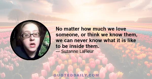 No matter how much we love someone, or think we know them, we can never know what it is like to be inside them.