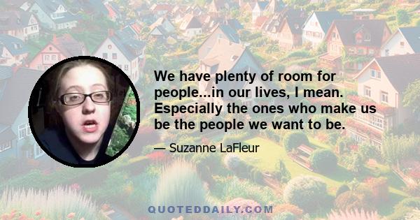 We have plenty of room for people...in our lives, I mean. Especially the ones who make us be the people we want to be.