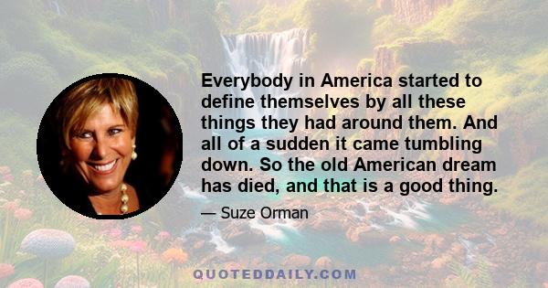 Everybody in America started to define themselves by all these things they had around them. And all of a sudden it came tumbling down. So the old American dream has died, and that is a good thing.