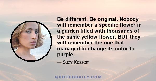 Be different. Be original. Nobody will remember a specific flower in a garden filled with thousands of the same yellow flower, BUT they will remember the one that managed to change its color to purple.