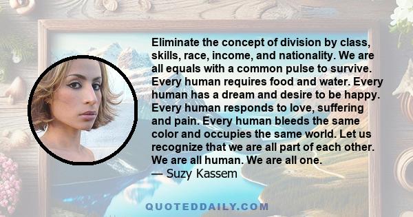 Eliminate the concept of division by class, skills, race, income, and nationality. We are all equals with a common pulse to survive. Every human requires food and water. Every human has a dream and desire to be happy.