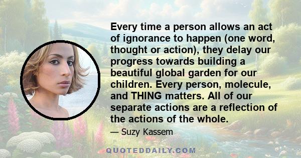 Every time a person allows an act of ignorance to happen (one word, thought or action), they delay our progress towards building a beautiful global garden for our children. Every person, molecule, and THING matters. All 