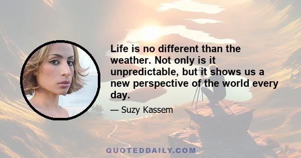 Life is no different than the weather. Not only is it unpredictable, but it shows us a new perspective of the world every day.