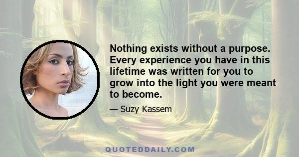 Nothing exists without a purpose. Every experience you have in this lifetime was written for you to grow into the light you were meant to become.