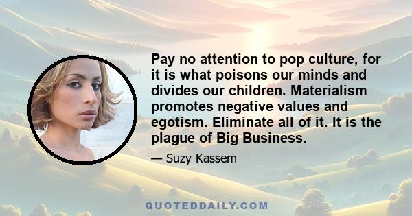 Pay no attention to pop culture, for it is what poisons our minds and divides our children. Materialism promotes negative values and egotism. Eliminate all of it. It is the plague of Big Business.