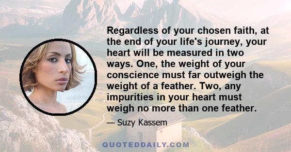 Regardless of your chosen faith, at the end of your life's journey, your heart will be measured in two ways. One, the weight of your conscience must far outweigh the weight of a feather. Two, any impurities in your