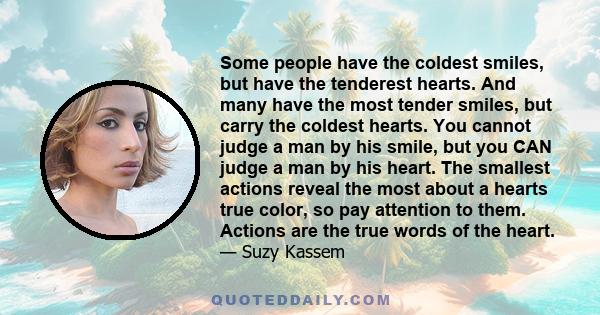 Some people have the coldest smiles, but have the tenderest hearts. And many have the most tender smiles, but carry the coldest hearts. You cannot judge a man by his smile, but you CAN judge a man by his heart. The