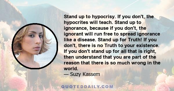 Stand up to hypocrisy. If you don't, the hypocrites will teach. Stand up to ignorance, because if you don't, the ignorant will run free to spread ignorance like a disease.