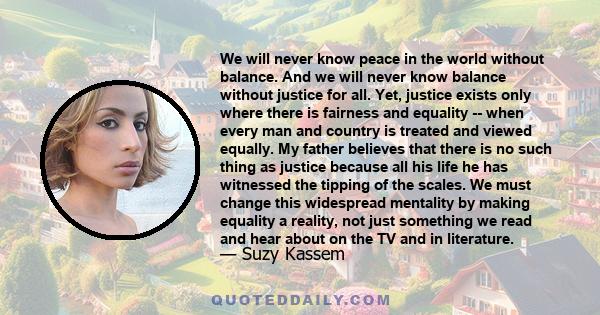 We will never know peace in the world without balance. And we will never know balance without justice for all. Yet, justice exists only where there is fairness and equality -- when every man and country is treated and