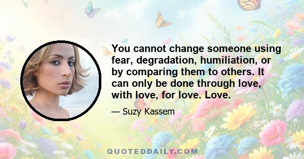 You cannot change someone using fear, degradation, humiliation, or by comparing them to others. It can only be done through love, with love, for love. Love.