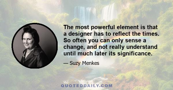 The most powerful element is that a designer has to reflect the times. So often you can only sense a change, and not really understand until much later its significance.