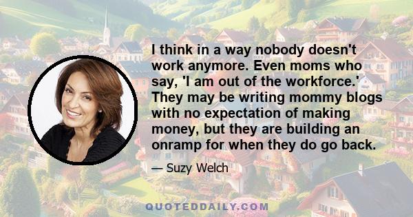 I think in a way nobody doesn't work anymore. Even moms who say, 'I am out of the workforce.' They may be writing mommy blogs with no expectation of making money, but they are building an onramp for when they do go back.