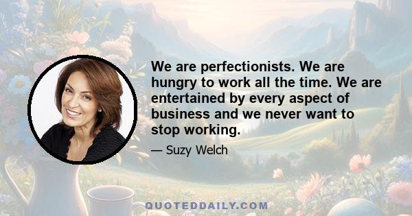 We are perfectionists. We are hungry to work all the time. We are entertained by every aspect of business and we never want to stop working.