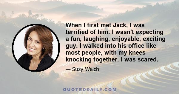 When I first met Jack, I was terrified of him. I wasn't expecting a fun, laughing, enjoyable, exciting guy. I walked into his office like most people, with my knees knocking together. I was scared.