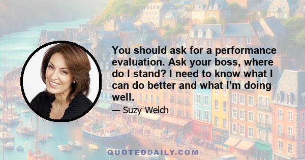 You should ask for a performance evaluation. Ask your boss, where do I stand? I need to know what I can do better and what I'm doing well.