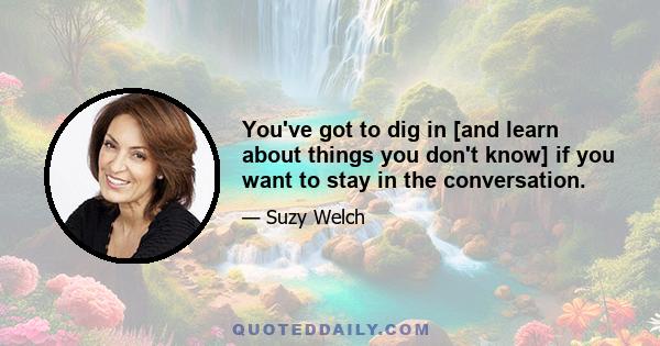 You've got to dig in [and learn about things you don't know] if you want to stay in the conversation.