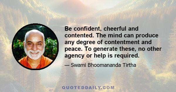 Be confident, cheerful and contented. The mind can produce any degree of contentment and peace. To generate these, no other agency or help is required.