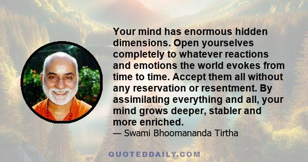 Your mind has enormous hidden dimensions. Open yourselves completely to whatever reactions and emotions the world evokes from time to time. Accept them all without any reservation or resentment. By assimilating