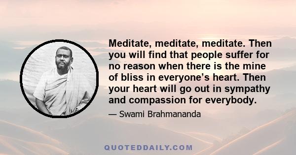 Meditate, meditate, meditate. Then you will find that people suffer for no reason when there is the mine of bliss in everyone’s heart. Then your heart will go out in sympathy and compassion for everybody.