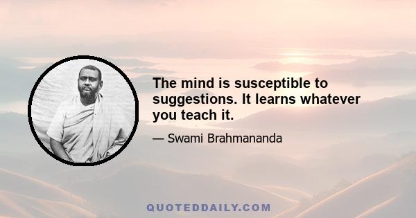 The mind is susceptible to suggestions. It learns whatever you teach it.