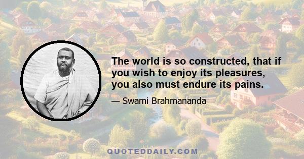 The world is so constructed, that if you wish to enjoy its pleasures, you also must endure its pains.