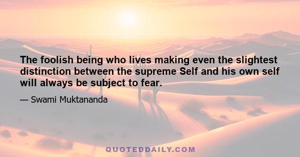 The foolish being who lives making even the slightest distinction between the supreme Self and his own self will always be subject to fear.