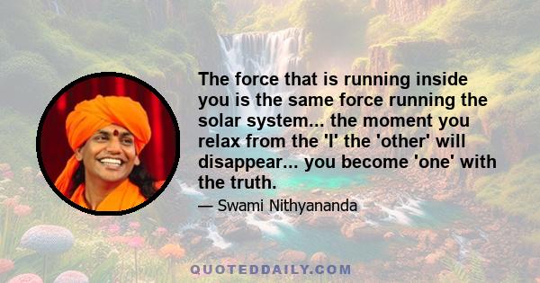 The force that is running inside you is the same force running the solar system... the moment you relax from the 'I' the 'other' will disappear... you become 'one' with the truth.