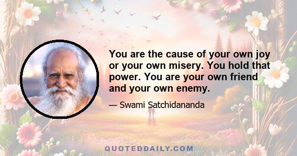 You are the cause of your own joy or your own misery. You hold that power. You are your own friend and your own enemy.