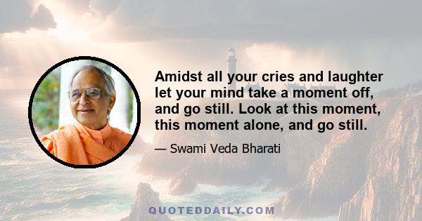 Amidst all your cries and laughter let your mind take a moment off, and go still. Look at this moment, this moment alone, and go still.