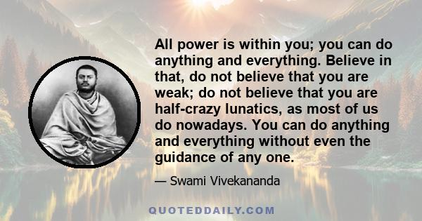 All power is within you; you can do anything and everything. Believe in that, do not believe that you are weak; do not believe that you are half-crazy lunatics, as most of us do nowadays. You can do anything and