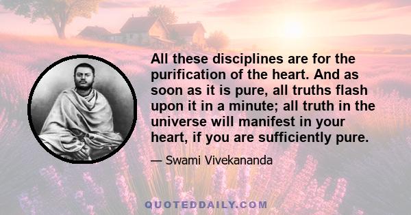 All these disciplines are for the purification of the heart. And as soon as it is pure, all truths flash upon it in a minute; all truth in the universe will manifest in your heart, if you are sufficiently pure.