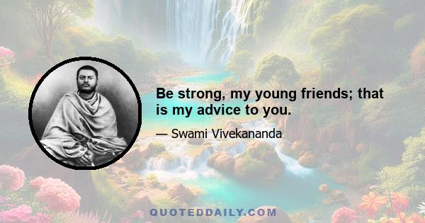 Be strong, my young friends; that is my advice to you.