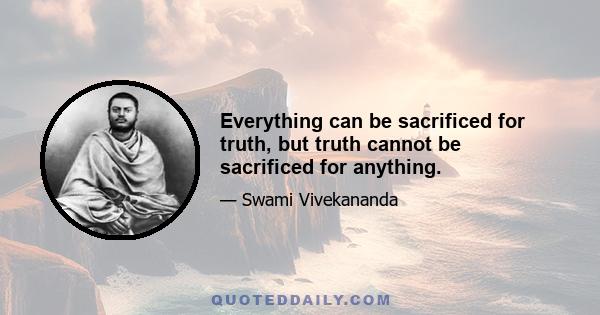 Everything can be sacrificed for truth, but truth cannot be sacrificed for anything.