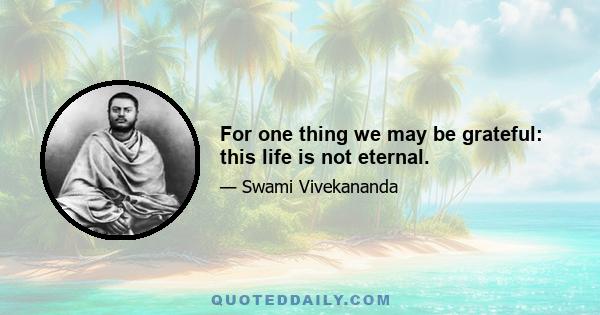 For one thing we may be grateful: this life is not eternal.