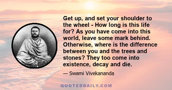 Get up, and set your shoulder to the wheel - How long is this life for? As you have come into this world, leave some mark behind. Otherwise, where is the difference between you and the trees and stones? They too come