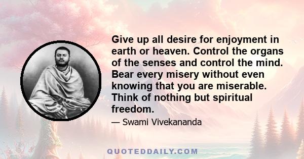 Give up all desire for enjoyment in earth or heaven. Control the organs of the senses and control the mind. Bear every misery without even knowing that you are miserable. Think of nothing but spiritual freedom.