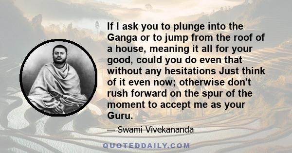 If I ask you to plunge into the Ganga or to jump from the roof of a house, meaning it all for your good, could you do even that without any hesitations Just think of it even now; otherwise don't rush forward on the spur 