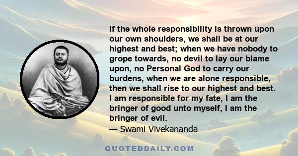 If the whole responsibility is thrown upon our own shoulders, we shall be at our highest and best; when we have nobody to grope towards, no devil to lay our blame upon, no Personal God to carry our burdens, when we are