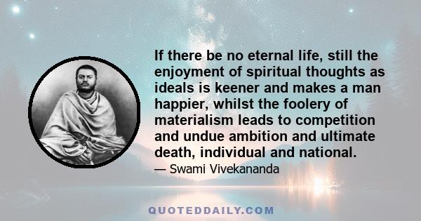 If there be no eternal life, still the enjoyment of spiritual thoughts as ideals is keener and makes a man happier, whilst the foolery of materialism leads to competition and undue ambition and ultimate death,