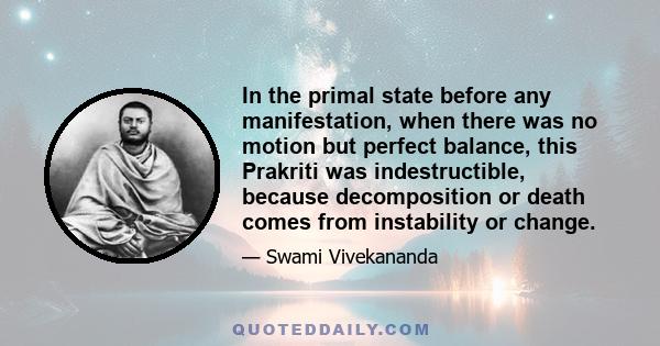 In the primal state before any manifestation, when there was no motion but perfect balance, this Prakriti was indestructible, because decomposition or death comes from instability or change.