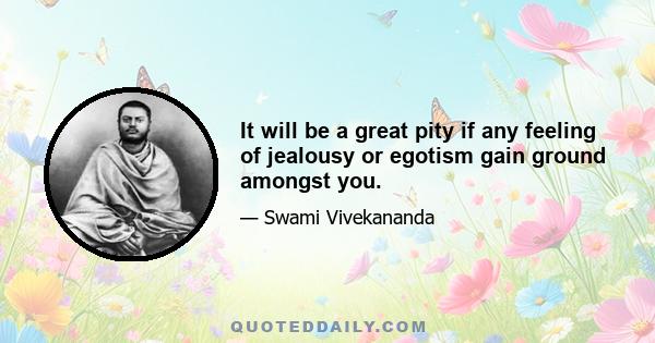 It will be a great pity if any feeling of jealousy or egotism gain ground amongst you.