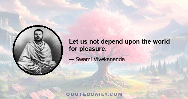 Let us not depend upon the world for pleasure.