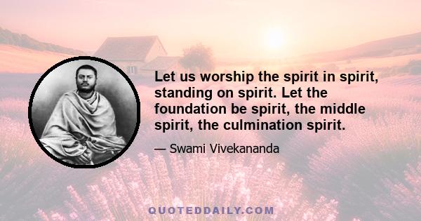 Let us worship the spirit in spirit, standing on spirit. Let the foundation be spirit, the middle spirit, the culmination spirit.