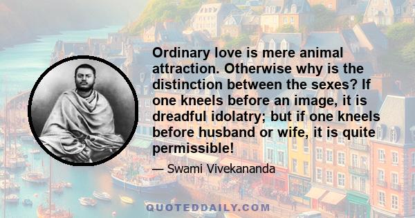 Ordinary love is mere animal attraction. Otherwise why is the distinction between the sexes? If one kneels before an image, it is dreadful idolatry; but if one kneels before husband or wife, it is quite permissible!