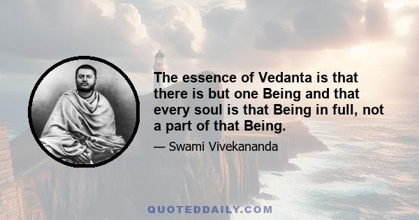 The essence of Vedanta is that there is but one Being and that every soul is that Being in full, not a part of that Being.