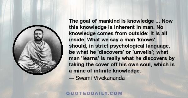 The goal of mankind is knowledge ... Now this knowledge is inherent in man. No knowledge comes from outside: it is all inside. What we say a man 'knows', should, in strict psychological language, be what he 'discovers'