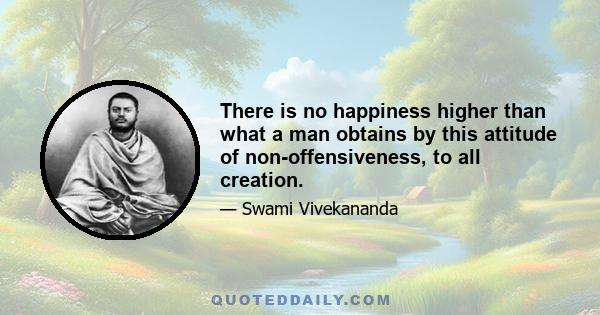 There is no happiness higher than what a man obtains by this attitude of non-offensiveness, to all creation.