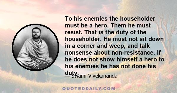 To his enemies the householder must be a hero. Them he must resist. That is the duty of the householder. He must not sit down in a corner and weep, and talk nonsense about non-resistance. If he does not show himself a