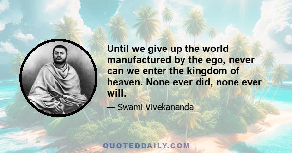 Until we give up the world manufactured by the ego, never can we enter the kingdom of heaven. None ever did, none ever will.